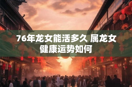 76年龙女能活多久 属龙女健康运势如何