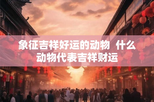 象征吉祥好运的动物  什么动物代表吉祥财运