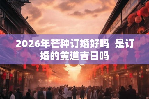 2026年芒种订婚好吗  是订婚的黄道吉日吗