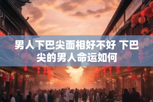男人下巴尖面相好不好 下巴尖的男人命运如何