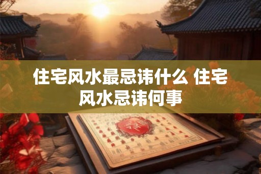 住宅风水最忌讳什么 住宅风水忌讳何事