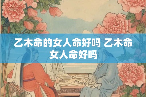 乙木命的女人命好吗 乙木命女人命好吗