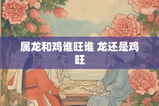 属龙和鸡谁旺谁 龙还是鸡旺