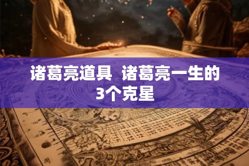 诸葛亮道具  诸葛亮一生的3个克星