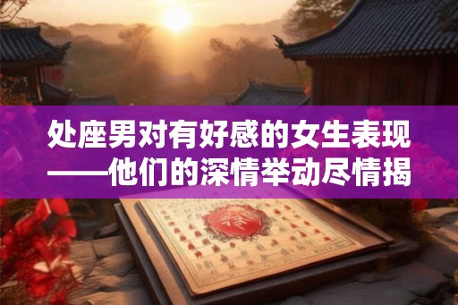 处座男对有好感的女生表现——他们的深情举动尽情揭秘