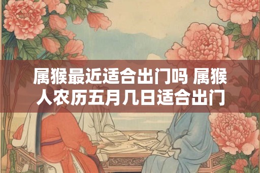 属猴最近适合出门吗 属猴人农历五月几日适合出门