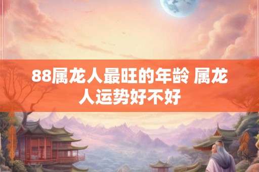 88属龙人最旺的年龄 属龙人运势好不好 88属龙人最旺的年龄 属龙人运势好不好