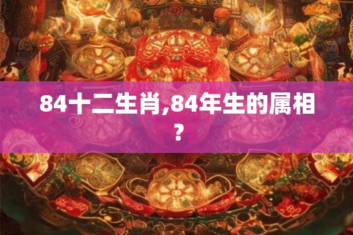 84十二生肖,84年生的属相? 84十二生肖,84年生的属相?
