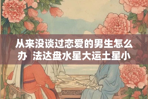 从来没谈过恋爱的男生怎么办  法达盘水星大运土星小运