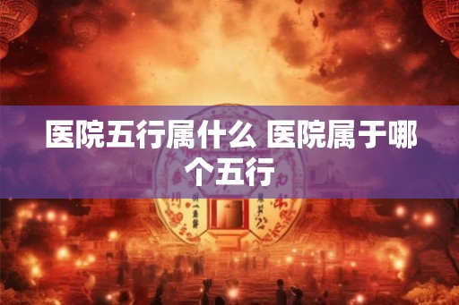 医院五行属什么 医院属于哪个五行