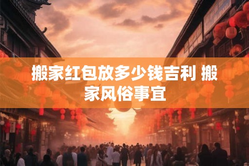 搬家红包放多少钱吉利 搬家风俗事宜