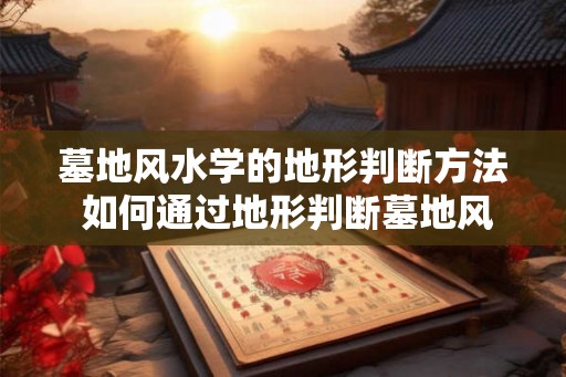墓地风水学的地形判断方法 如何通过地形判断墓地风水学
