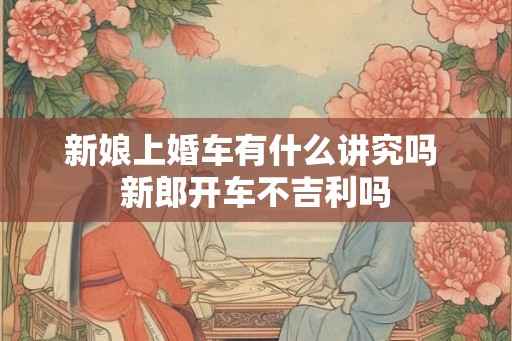 新娘上婚车有什么讲究吗 新郎开车不吉利吗