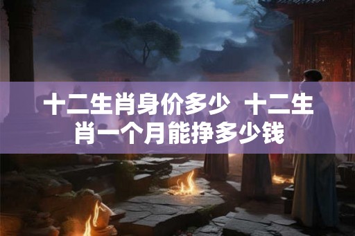 十二生肖身价多少  十二生肖一个月能挣多少钱