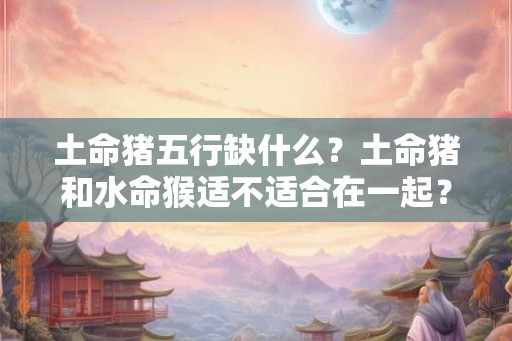土命猪五行缺什么？土命猪和水命猴适不适合在一起？