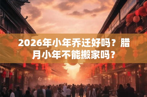 2026年小年乔迁好吗？腊月小年不能搬家吗？