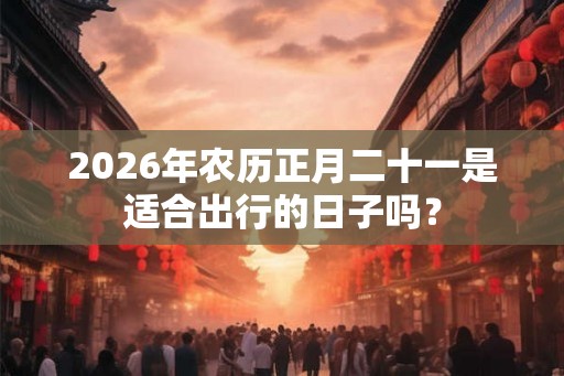 2026年农历正月二十一是适合出行的日子吗？