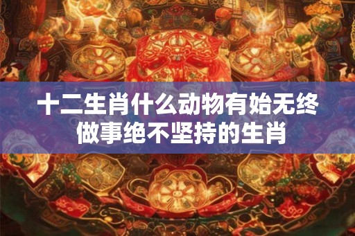十二生肖什么动物有始无终 做事绝不坚持的生肖 十二生肖什么动物有始无终 做事绝不坚持的生肖