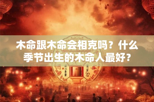木命跟木命会相克吗?什么季节出生的木命人最好? 木命跟木命会相克吗?什么季节出生的木命人最好?
