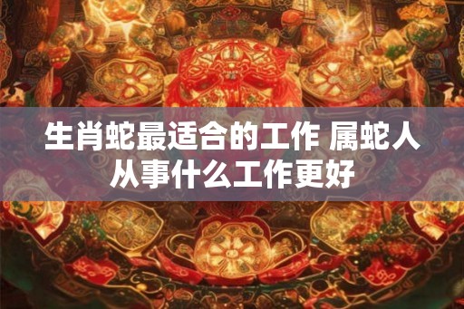 生肖蛇最适合的工作 属蛇人从事什么工作更好