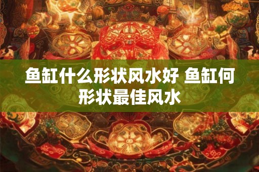 鱼缸什么形状风水好 鱼缸何形状最佳风水 鱼缸什么形状风水好 鱼缸何形状最佳风水