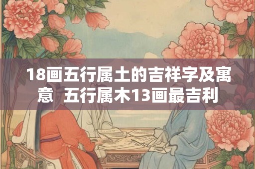 18画五行属土的吉祥字及寓意 五行属木13画最吉利 18画五行属土的吉祥字及寓意 五行属木13画最吉利