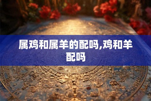 属鸡和属羊的配吗,鸡和羊配吗
