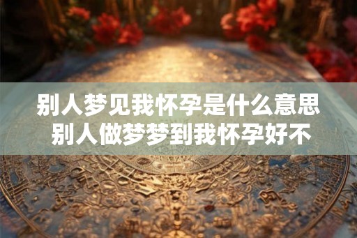 别人梦见我怀孕是什么意思 别人做梦梦到我怀孕好不好