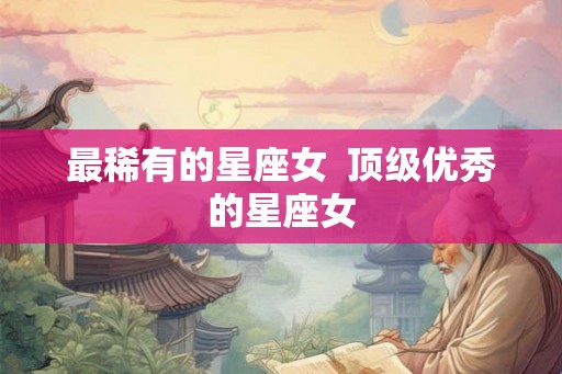 最稀有的星座女  顶级优秀的星座女