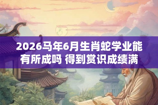 2026马年6月生肖蛇学业能有所成吗 得到赏识成绩满意