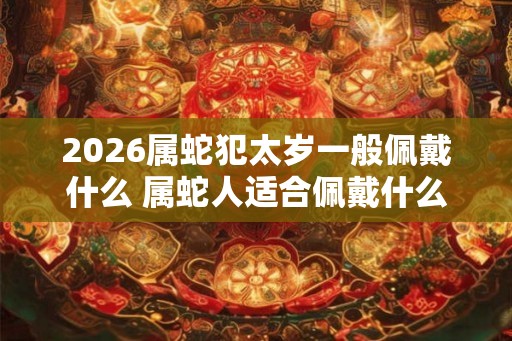 2026属蛇犯太岁一般佩戴什么 属蛇人适合佩戴什么