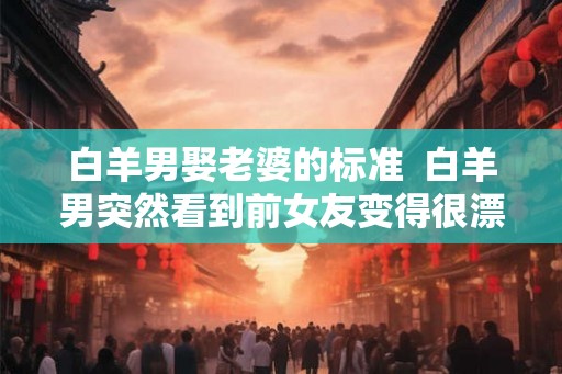 白羊男娶老婆的标准  白羊男突然看到前女友变得很漂亮