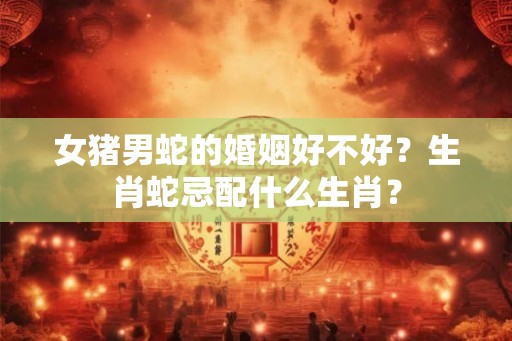 女猪男蛇的婚姻好不好?生肖蛇忌配什么生肖? 女猪男蛇的婚姻好不好?生肖蛇忌配什么生肖?
