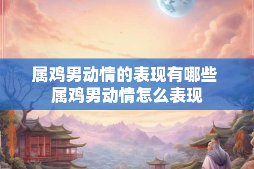 属鸡男动情的表现有哪些 属鸡男动情怎么表现
