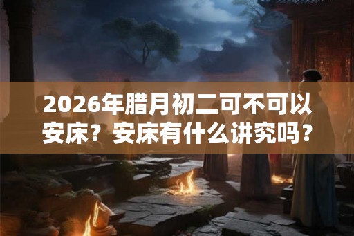 2026年腊月初二可不可以安床？安床有什么讲究吗？