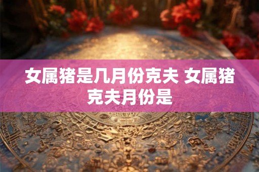 女属猪是几月份克夫 女属猪克夫月份是