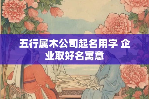 五行属木公司起名用字 企业取好名寓意