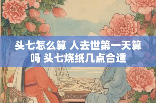 头七怎么算 人去世第一天算吗 头七烧纸几点合适 头七怎么算 人去世第一天算吗 头七烧纸几点合适