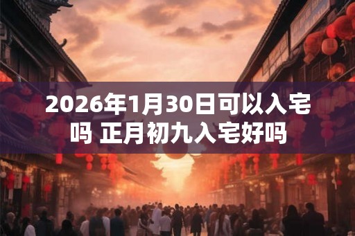 2026年1月30日可以入宅吗 正月初九入宅好吗