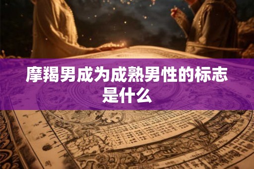 摩羯男成为成熟男性的标志是什么 摩羯男成为成熟男性的标志是什么