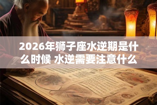 2026年狮子座水逆期是什么时候 水逆需要注意什么 2026年狮子座水逆期是什么时候 水逆需要注意什么