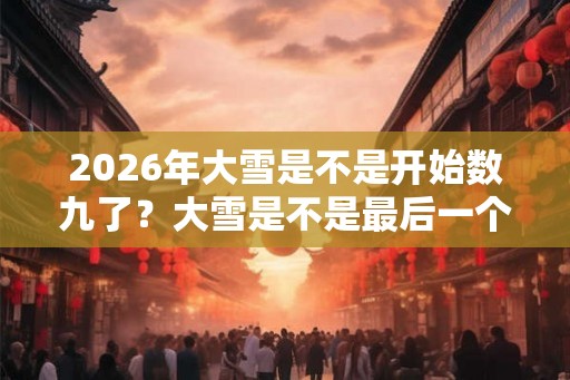 2026年大雪是不是开始数九了？大雪是不是最后一个节气？