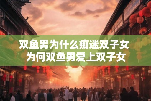 双鱼男为什么痴迷双子女 为何双鱼男爱上双子女