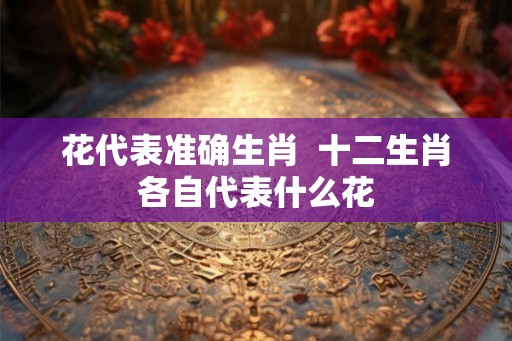 花代表准确生肖  十二生肖各自代表什么花