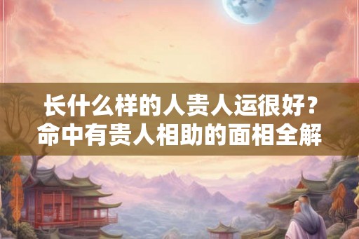 长什么样的人贵人运很好？命中有贵人相助的面相全解！