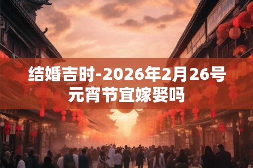 结婚吉时-2026年2月26号元宵节宜嫁娶吗