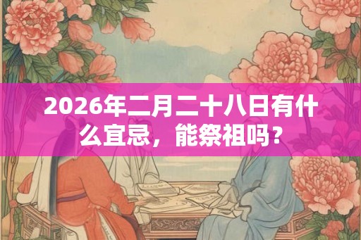 2026年二月二十八日有什么宜忌，能祭祖吗？