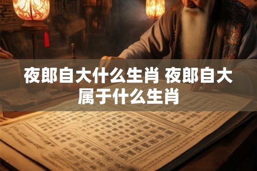 夜郎自大什么生肖 夜郎自大属于什么生肖