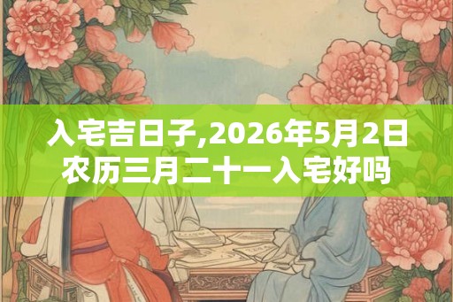 入宅吉日子,2026年5月2日农历三月二十一入宅好吗