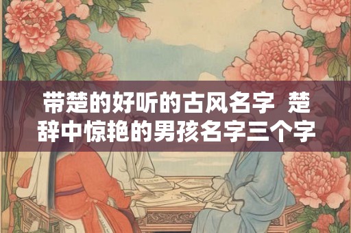 带楚的好听的古风名字  楚辞中惊艳的男孩名字三个字